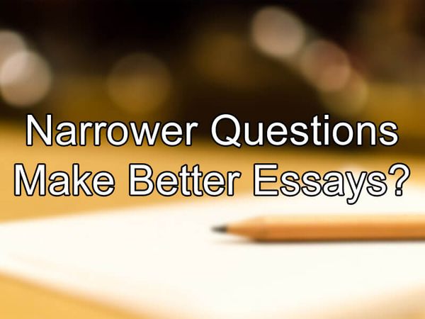 Narrower Questions Make Better Essays?